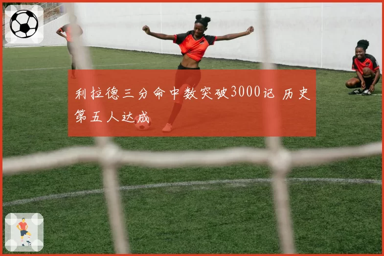 利拉德三分命中数突破3000记 历史第五人达成