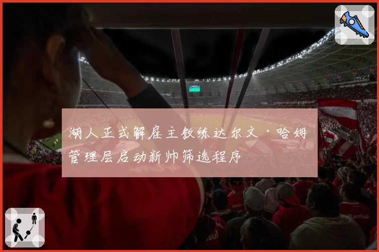 湖人正式解雇主教练达尔文·哈姆 管理层启动新帅筛选程序