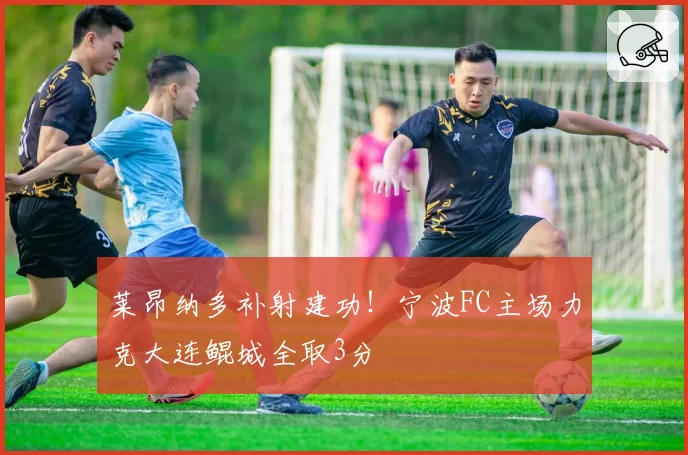 莱昂纳多补射建功！宁波FC主场力克大连鲲城全取3分