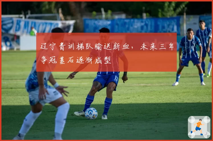 辽宁青训梯队输送新血,未来三年争冠基石逐渐成型