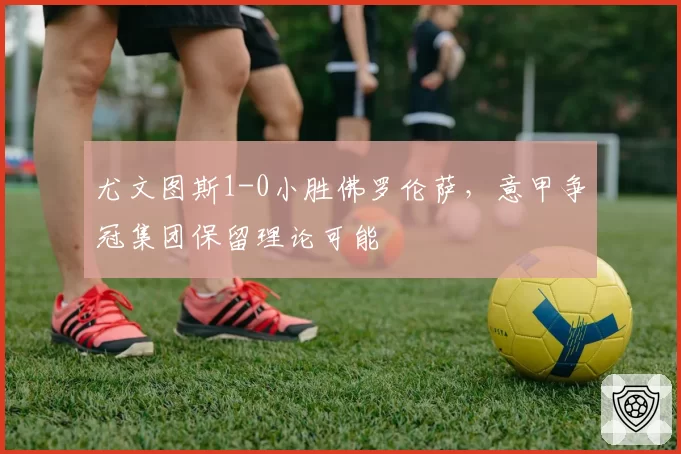 尤文图斯1-0小胜佛罗伦萨，意甲争冠集团保留理论可能
