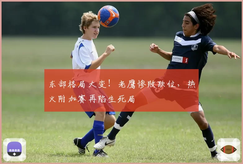 东部格局大变!老鹰惨败跌位,热火附加赛再陷生死局