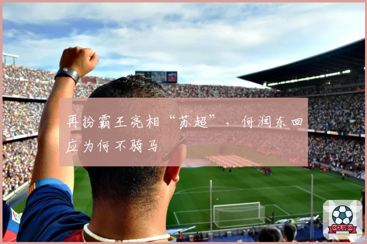 再扮霸王亮相“苏超”，何润东回应为何不骑马