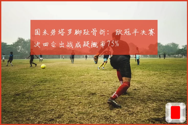 国米劳塔罗脚趾骨折：欧冠半决赛次回合出战成疑概率75%
