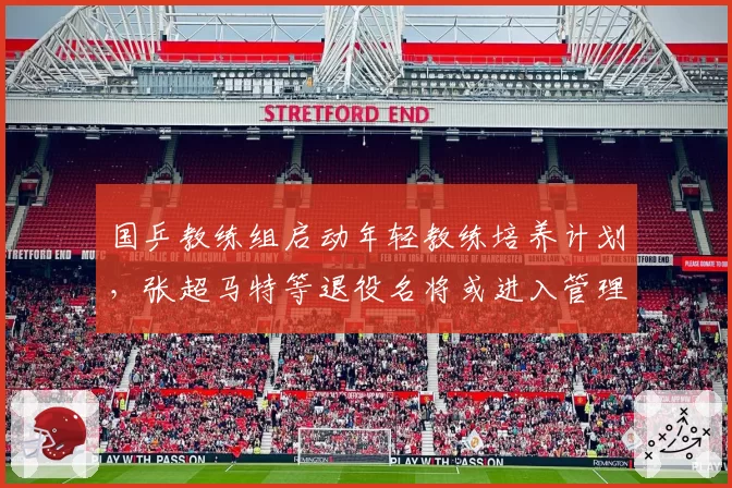 国乒教练组启动年轻教练培养计划，张超马特等退役名将或进入管理层