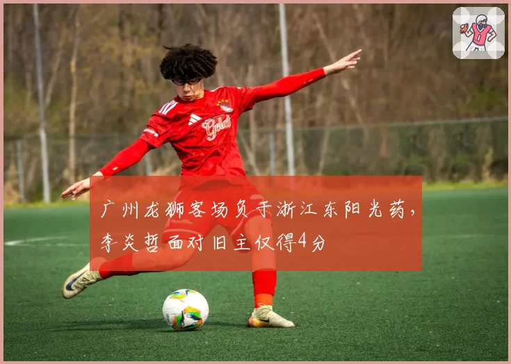 广州龙狮客场负于浙江东阳光药，李炎哲面对旧主仅得4分