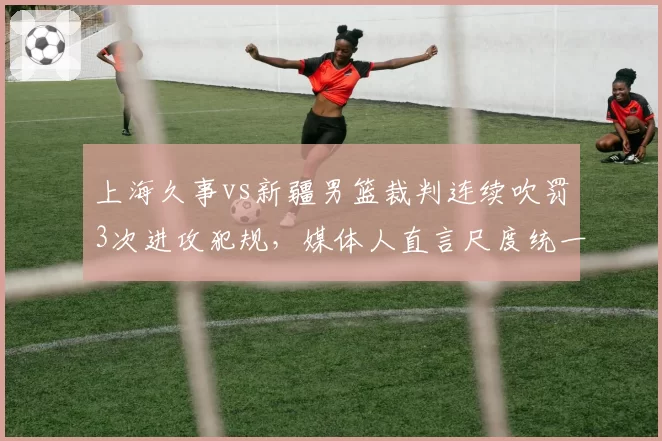 上海久事vs新疆男篮裁判连续吹罚3次进攻犯规，媒体人直言尺度统一存疑