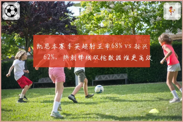 凯恩本赛季英超射正率68% vs 孙兴慜62%，热刺锋线双枪数据谁更高效？