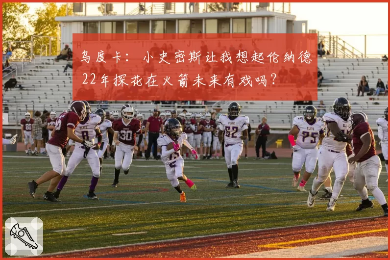 乌度卡：小史密斯让我想起伦纳德 22年探花在火箭未来有戏吗？