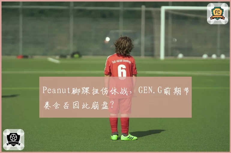 Peanut脚踝扭伤休战，GEN.G前期节奏会否因此崩盘？