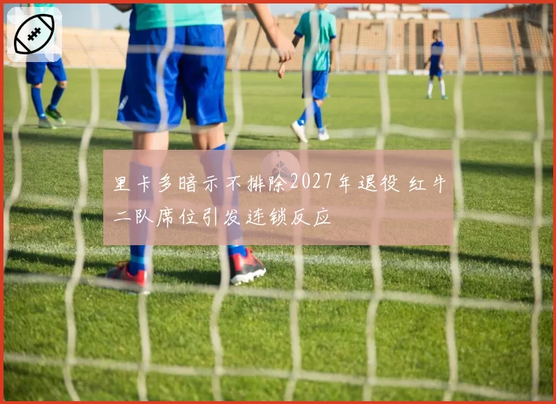 里卡多暗示不排除2027年退役 红牛二队席位引发连锁反应