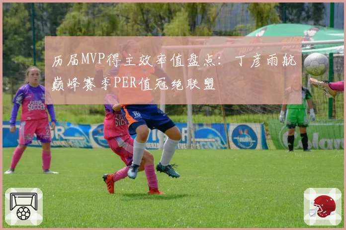 历届MVP得主效率值盘点：丁彦雨航巅峰赛季PER值冠绝联盟