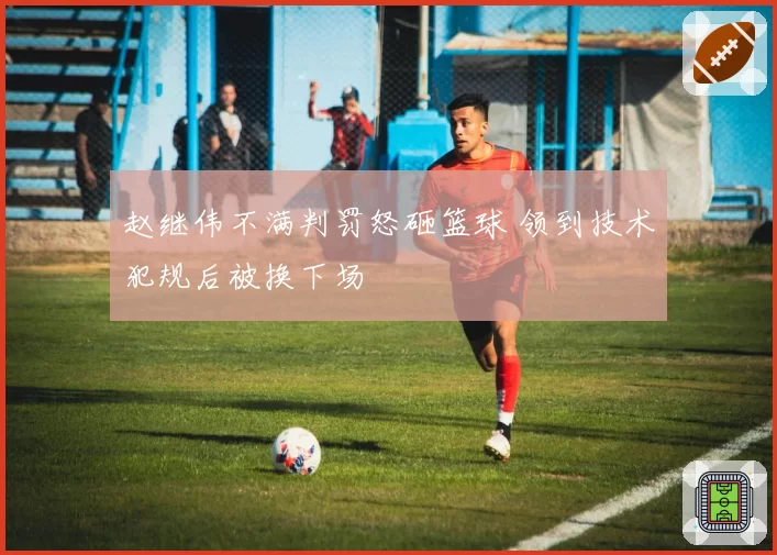 赵继伟不满判罚怒砸篮球 领到技术犯规后被换下场