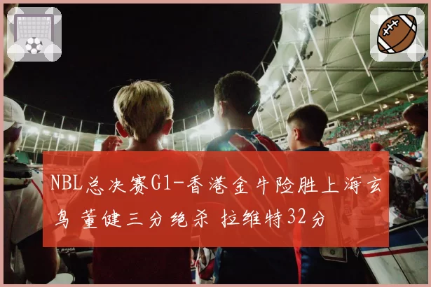 NBL总决赛G1-香港金牛险胜上海玄鸟 董健三分绝杀 拉维特32分