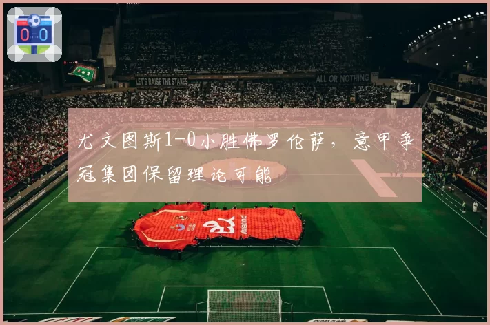 尤文图斯1-0小胜佛罗伦萨，意甲争冠集团保留理论可能