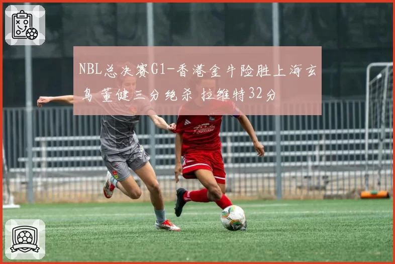 NBL总决赛G1-香港金牛险胜上海玄鸟 董健三分绝杀 拉维特32分