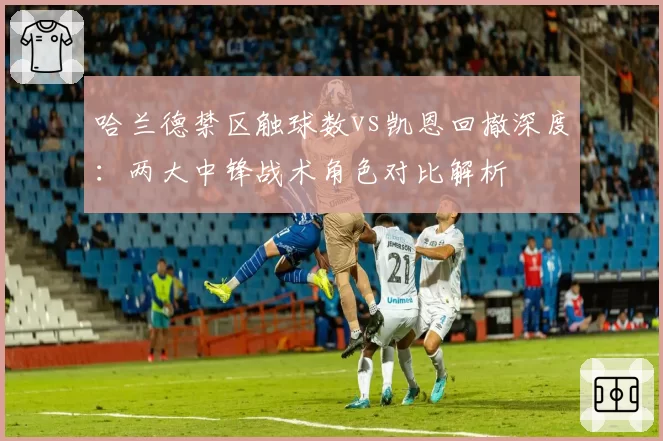 哈兰德禁区触球数vs凯恩回撤深度：两大中锋战术角色对比解析