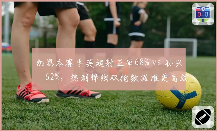 凯恩本赛季英超射正率68% vs 孙兴慜62%，热刺锋线双枪数据谁更高效？