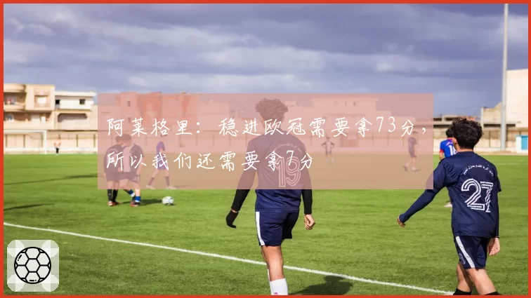 阿莱格里：稳进欧冠需要拿73分，所以我们还需要拿7分
