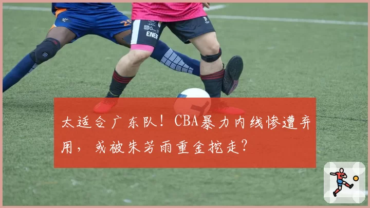太适合广东队！CBA暴力内线惨遭弃用，或被朱芳雨重金挖走？