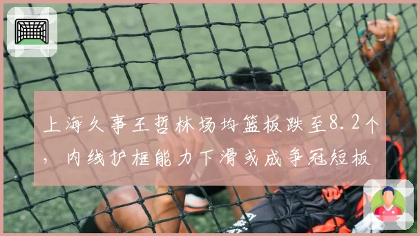 上海久事王哲林场均篮板跌至8.2个，内线护框能力下滑或成争冠短板