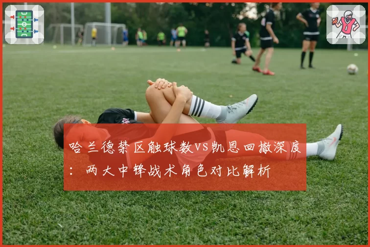 哈兰德禁区触球数vs凯恩回撤深度：两大中锋战术角色对比解析