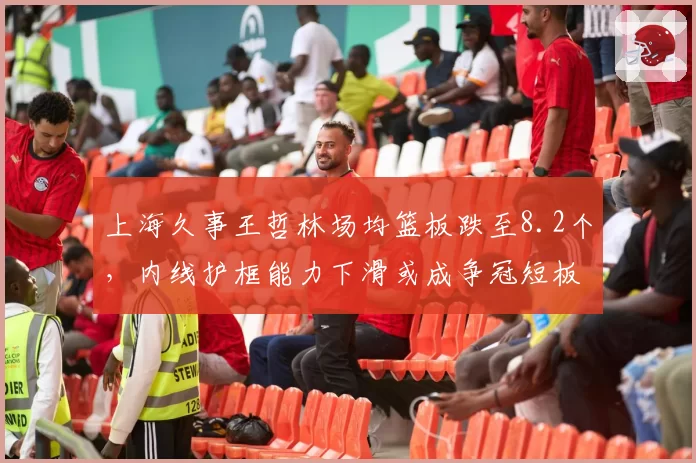 上海久事王哲林场均篮板跌至8.2个，内线护框能力下滑或成争冠短板