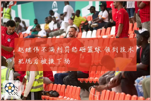 赵继伟不满判罚怒砸篮球 领到技术犯规后被换下场